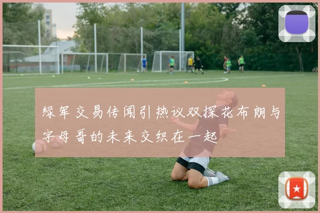 绿军交易传闻引热议双探花布朗与字母哥的未来交织在一起
