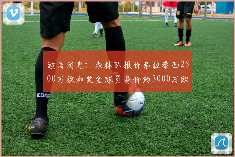 迪马消息：森林队报价弗拉泰西2500万欧加奖金球员身价约3000万欧