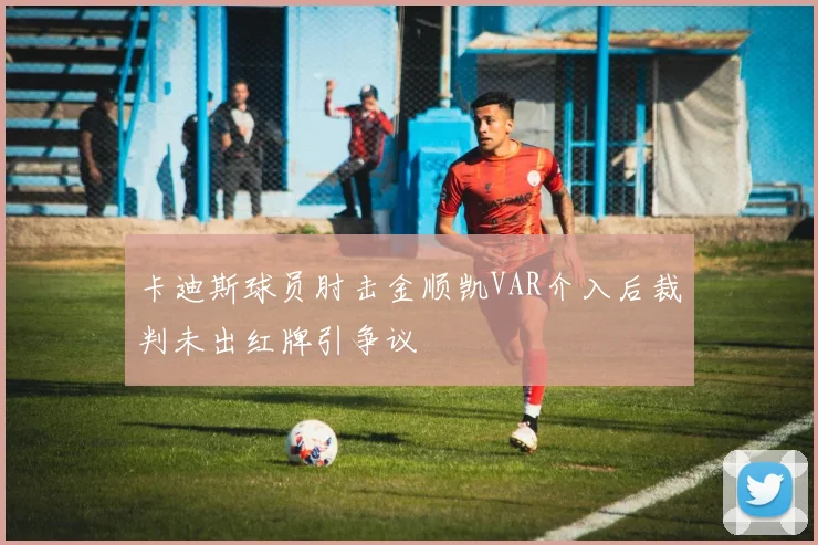 卡迪斯球员肘击金顺凯VAR介入后裁判未出红牌引争议