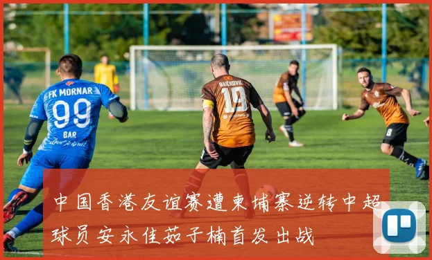 中国香港友谊赛遭柬埔寨逆转中超球员安永佳茹子楠首发出战