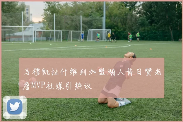 马穆凯拉什维利加盟湖人昔日赞老詹MVP社媒引热议
