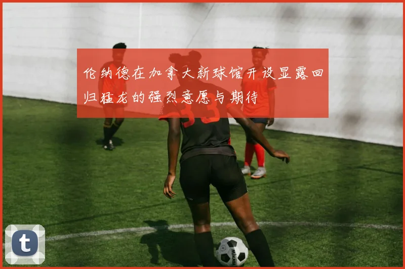 伦纳德在加拿大新球馆开设显露回归猛龙的强烈意愿与期待