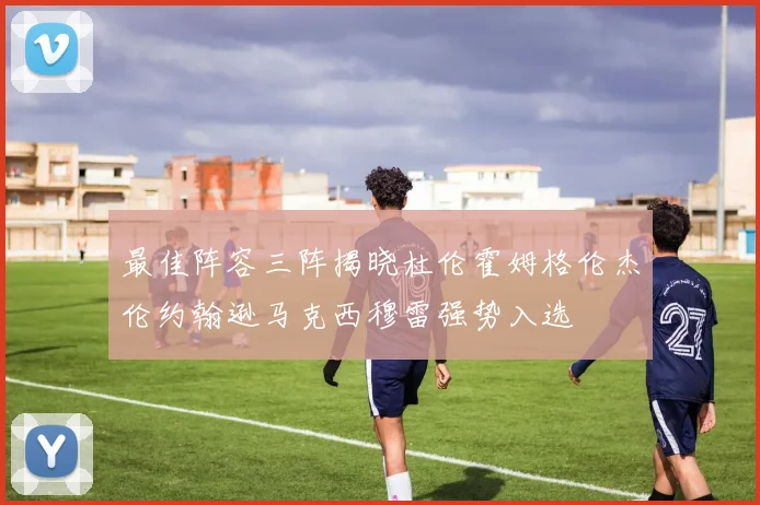 最佳阵容三阵揭晓杜伦霍姆格伦杰伦约翰逊马克西穆雷强势入选