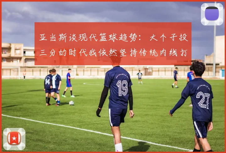 亚当斯谈现代篮球趋势：大个子投三分的时代我依然坚持传统内线打法