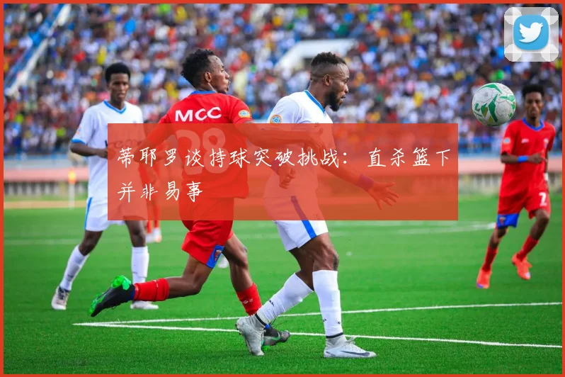 蒂耶罗谈持球突破挑战：直杀篮下并非易事