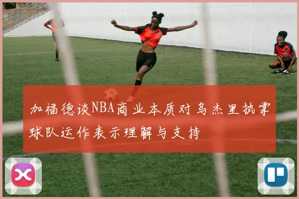 加福德谈NBA商业本质对乌杰里执掌球队运作表示理解与支持