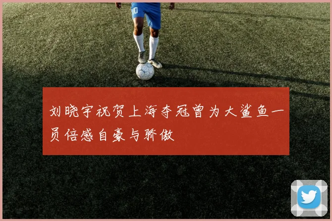 刘晓宇祝贺上海夺冠曾为大鲨鱼一员倍感自豪与骄傲