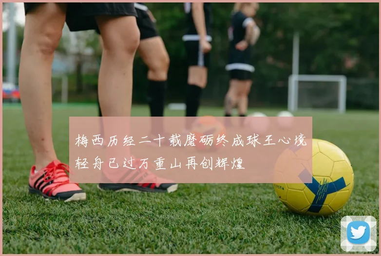 梅西历经二十载磨砺终成球王心境轻舟已过万重山再创辉煌