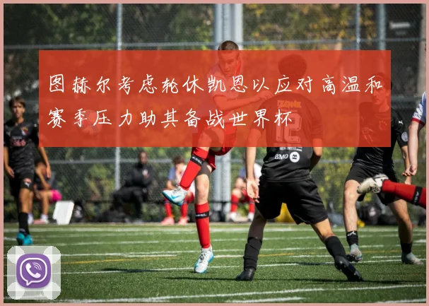 图赫尔考虑轮休凯恩以应对高温和赛季压力助其备战世界杯