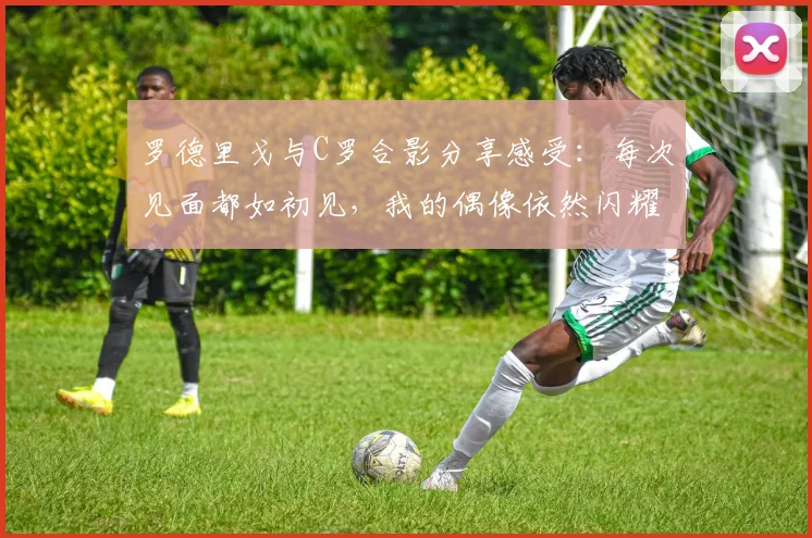 罗德里戈与C罗合影分享感受：每次见面都如初见，我的偶像依然闪耀