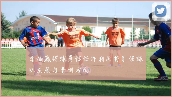 李楠赢得球员信任许利民将引领球队发展与青训方向