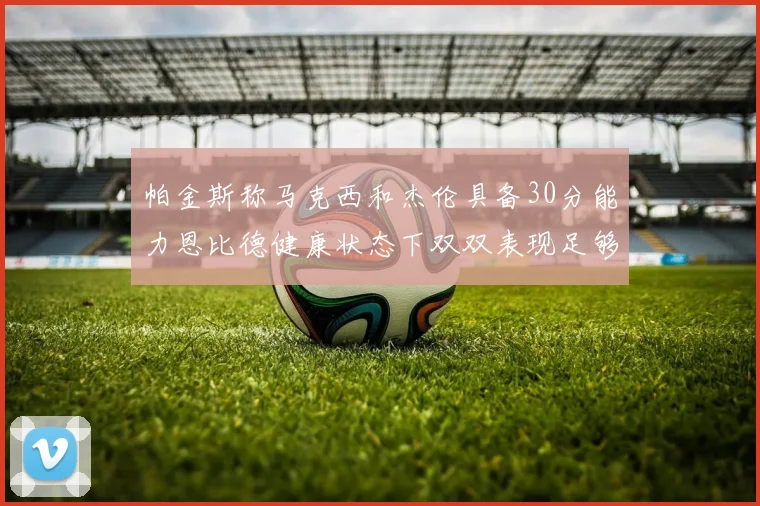 帕金斯称马克西和杰伦具备30分能力恩比德健康状态下双双表现足够