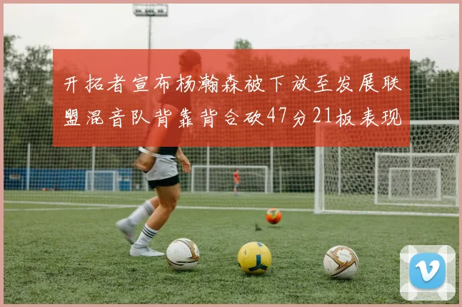 开拓者宣布杨瀚森被下放至发展联盟混音队背靠背合砍47分21板表现出色
