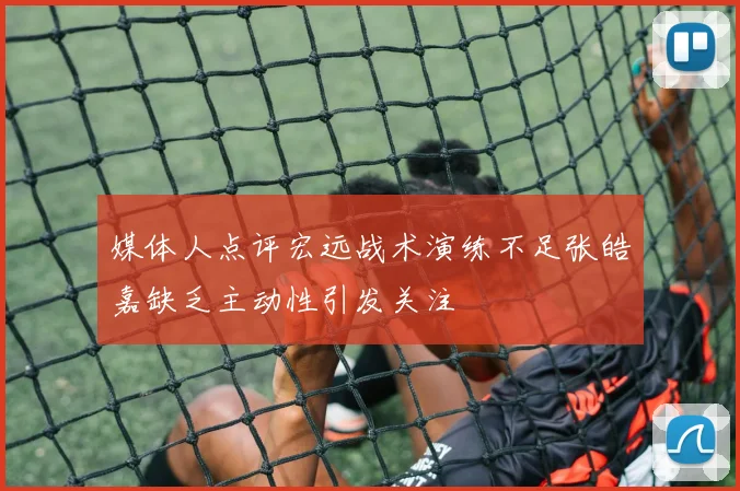 媒体人点评宏远战术演练不足张皓嘉缺乏主动性引发关注