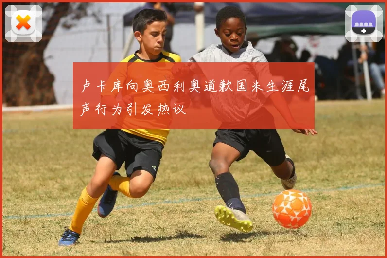 卢卡库向奥西利奥道歉国米生涯尾声行为引发热议