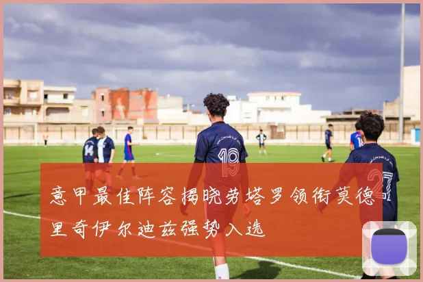 意甲最佳阵容揭晓劳塔罗领衔莫德里奇伊尔迪兹强势入选