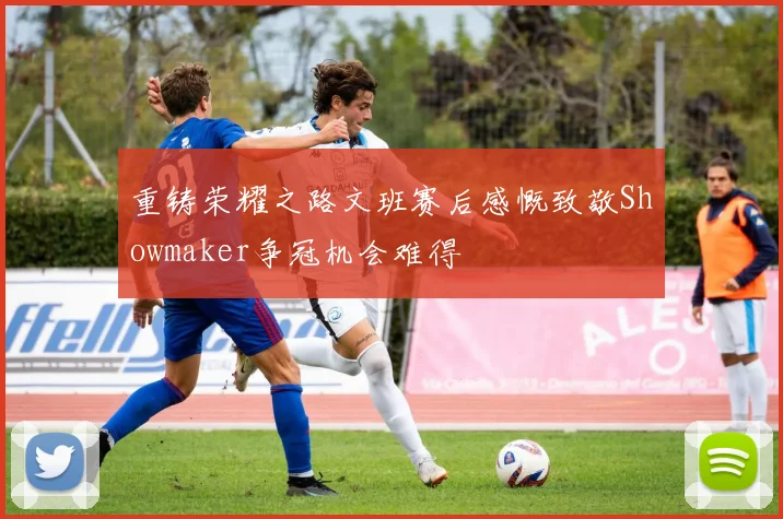 重铸荣耀之路文班赛后感慨致敬Showmaker争冠机会难得