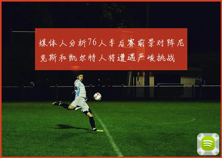 媒体人分析76人季后赛前景对阵尼克斯和凯尔特人将遭遇严峻挑战