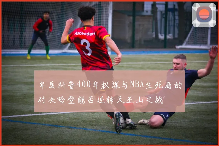 年度科普400年权谋与NBA生死局的对决哈登能否逆转天王山之战